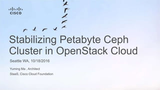 Yuming Ma , Architect
StaaS, Cisco Cloud Foundation
Seattle WA, 10/18/2016
Stabilizing Petabyte Ceph
Cluster in OpenStack Cloud
 