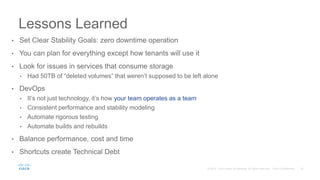 • Set Clear Stability Goals: zero downtime operation
• You can plan for everything except how tenants will use it
• Look for issues in services that consume storage
• Had 50TB of “deleted volumes” that weren’t supposed to be left alone
• DevOps
• It’s not just technology, it’s how your team operates as a team
• Consistent performance and stability modeling
• Automate rigorous testing
• Automate builds and rebuilds
• Balance performance, cost and time
• Shortcuts create Technical Debt
Lessons Learned
 