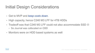 • Get to MVP and keep costs down.
• High capacity, hence C240 M3 LFF for 4TB HDDs
• Tradeoff was that C240 M3 LFF could not also accommodate SSD 
• So Journal was collocated on OSD
• Monitors were on HDD based systems as well
Initial Design Considerations
 