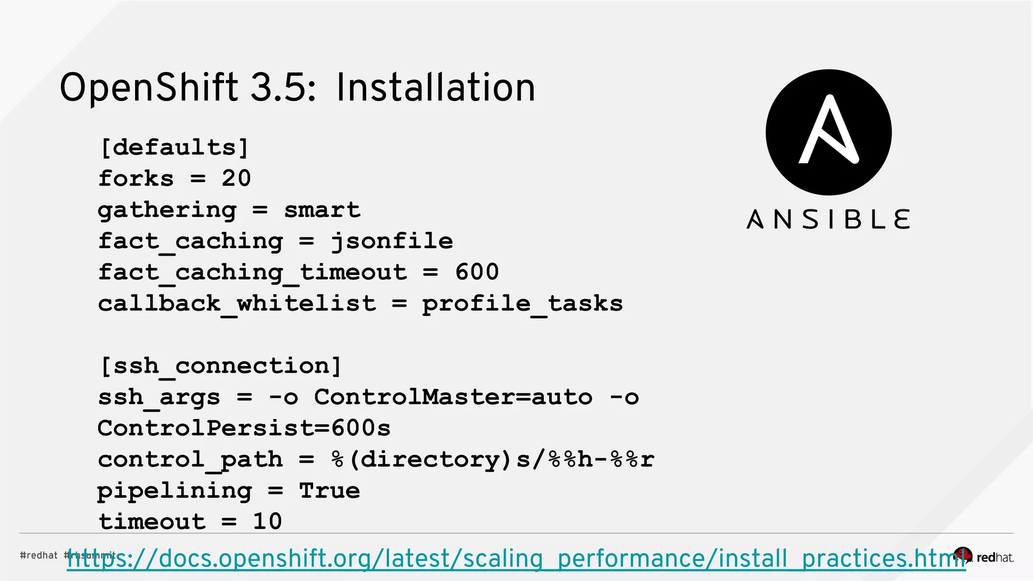 OpenShift 3.5: Installation
https://docs.openshift.org/latest/scaling_performance/install_practices.html
[defaults]
forks = 20
gathering = smart
fact_caching = jsonfile
fact_caching_timeout = 600
callback_whitelist = profile_tasks
[ssh_connection]
ssh_args = -o ControlMaster=auto -o
ControlPersist=600s
control_path = %(directory)s/%%h-%%r
pipelining = True
timeout = 10
 
