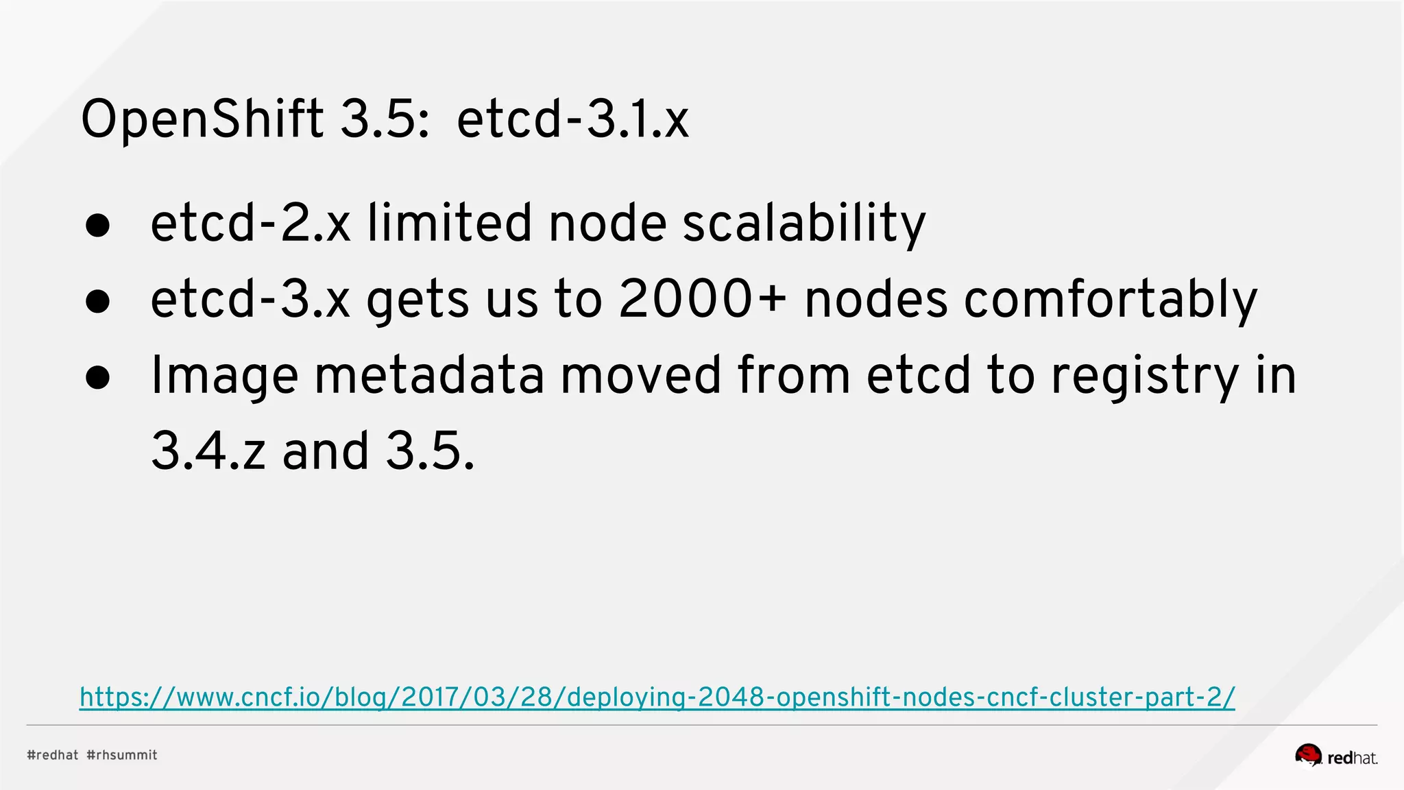OpenShift 3.5: etcd-3.1.x
● etcd-2.x limited node scalability
● etcd-3.x gets us to 2000+ nodes comfortably
● Image metadata moved from etcd to registry in
3.4.z and 3.5.
https://www.cncf.io/blog/2017/03/28/deploying-2048-openshift-nodes-cncf-cluster-part-2/
 