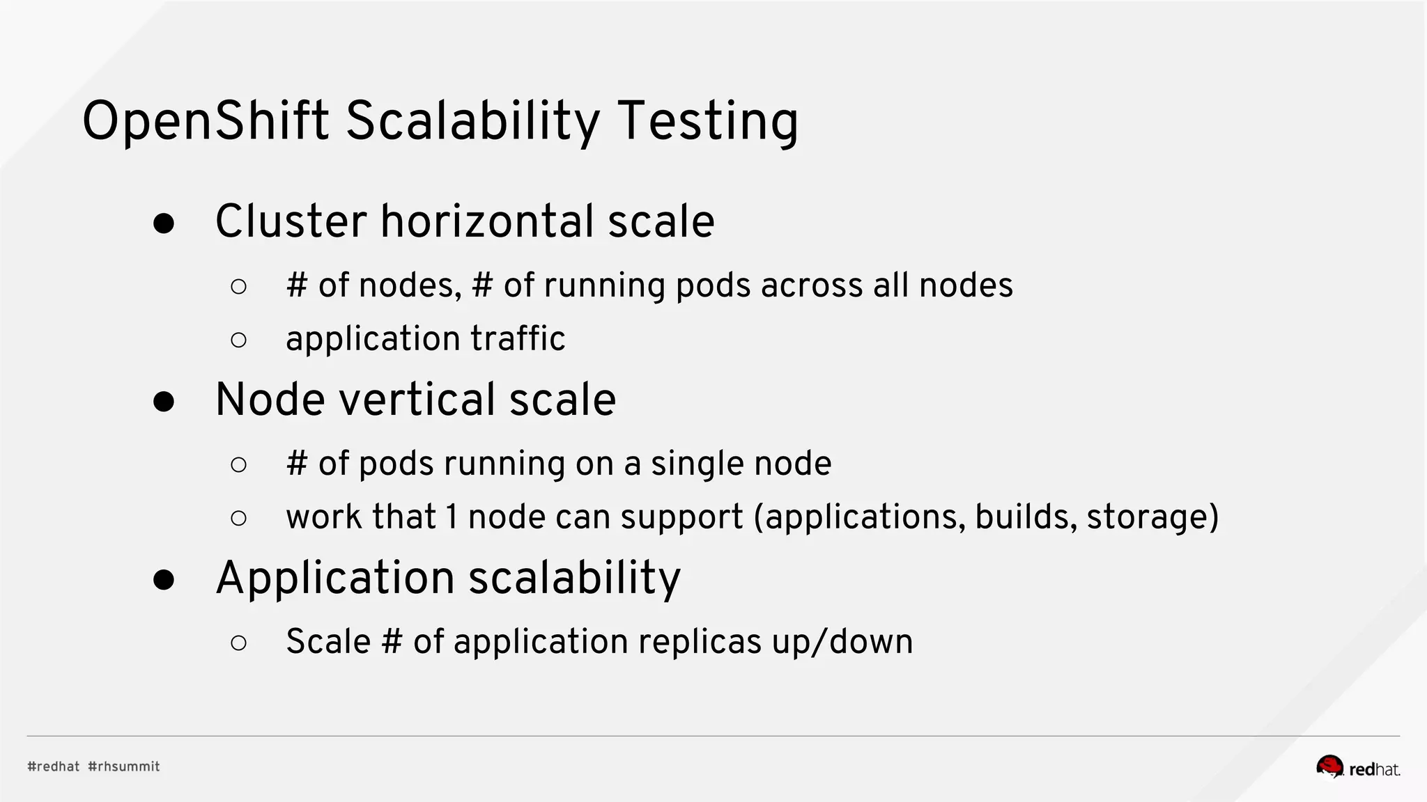 OpenShift Scalability Testing
● Cluster horizontal scale
○ # of nodes, # of running pods across all nodes
○ application traffic
● Node vertical scale
○ # of pods running on a single node
○ work that 1 node can support (applications, builds, storage)
● Application scalability
○ Scale # of application replicas up/down
 