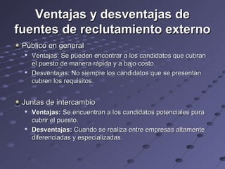 Ventajas y desventajas deVentajas y desventajas de
fuentes de reclutamiento externofuentes de reclutamiento externo
Público en generalPúblico en general

Ventajas: Se pueden encontrar a los candidatos que cubranVentajas: Se pueden encontrar a los candidatos que cubran
el puesto de manera rápida y a bajo costo.el puesto de manera rápida y a bajo costo.

Desventajas: No siempre los candidatos que se presentanDesventajas: No siempre los candidatos que se presentan
cubren los requisitos.cubren los requisitos.
Juntas de intercambioJuntas de intercambio

Ventajas:Ventajas: Se encuentran a los candidatos potenciales paraSe encuentran a los candidatos potenciales para
cubrir el puesto.cubrir el puesto.

Desventajas:Desventajas: Cuando se realiza entre empresas altamenteCuando se realiza entre empresas altamente
diferenciadas y especializadas.diferenciadas y especializadas.
 