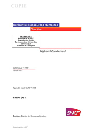 COPIE


Référentiel Ressources Humaines
                                Directive

         INTERNE SNCF
       Propriété de la SNCF
       Reproduction limitée
   Ce document ne doit pas être
          communiqué
     en dehors de l'entreprise


                                       Réglementation du travail




Édition du 22-11-2008
Version n°01




Applicable à partir du 19-11-2008




RH0077 (PS 4)




Émetteur : Direction des Ressources Humaines




Document propriété de la SNCF
 