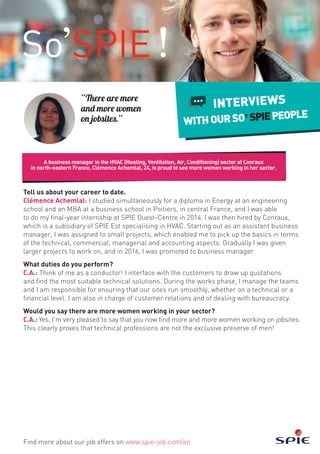 Tell us about your career to date.
Clémence Achemlal: I studied simultaneously for a diploma in Energy at an engineering
school and an MBA at a business school in Poitiers, in central France, and I was able
to do my final-year internship at SPIE Ouest-Centre in 2014. I was then hired by Conraux,
which is a subsidiary of SPIE Est specialising in HVAC. Starting out as an assistant business
manager, I was assigned to small projects, which enabled me to pick up the basics in terms
of the technical, commercial, managerial and accounting aspects. Gradually I was given
larger projects to work on, and in 2016, I was promoted to business manager.
What duties do you perform?
C.A.: Think of me as a conductor! I interface with the customers to draw up quotations
and find the most suitable technical solutions. During the works phase, I manage the teams
and I am responsible for ensuring that our sites run smoothly, whether on a technical or a
financial level. I am also in charge of customer relations and of dealing with bureaucracy.
Would you say there are more women working in your sector?
C.A.: Yes, I’m very pleased to say that you now find more and more women working on jobsites.
This clearly proves that technical professions are not the exclusive preserve of men!
A business manager in the HVAC (Heating, Ventilation, Air, Conditioning) sector at Conraux
in north-eastern France, Clémence Achemlal, 24, is proud to see more women working in her sector.
Find more about our job offers on www.spie-job.com/en
INTERVIEWS
WITHOURSO SPIEPEOPLE
“There are more
and more women
on jobsites.”
 