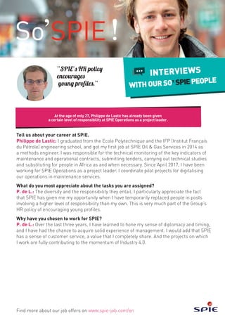Tell us about your career at SPIE.
Philippe de Lastic: I graduated from the Ecole Polytechnique and the IFP (Institut Français
du Pétrole) engineering school, and got my first job at SPIE Oil & Gas Services in 2014 as
a methods engineer. I was responsible for the technical monitoring of the key indicators of
maintenance and operational contracts, submitting tenders, carrying out technical studies
and substituting for people in Africa as and when necessary. Since April 2017, I have been
working for SPIE Operations as a project leader. I coordinate pilot projects for digitalising
our operations in maintenance services.
What do you most appreciate about the tasks you are assigned?
P. de L.: The diversity and the responsibility they entail. I particularly appreciate the fact
that SPIE has given me my opportunity when I have temporarily replaced people in posts
involving a higher level of responsibility than my own. This is very much part of the Group’s
HR policy of encouraging young profiles.
Why have you chosen to work for SPIE?
P. de L.: Over the last three years, I have learned to hone my sense of diplomacy and timing,
and I have had the chance to acquire solid experience of management. I would add that SPIE
has a sense of customer service, a value that I completely share. And the projects on which
I work are fully contributing to the momentum of Industry 4.0.
At the age of only 27, Philippe de Lastic has already been given
a certain level of responsibility at SPIE Operations as a project leader.
Find more about our job offers on www.spie-job.com/en
INTERVIEWS
WITHOURSO SPIEPEOPLE
“SPIE’s HR policy
encourages
young profiles.”
 