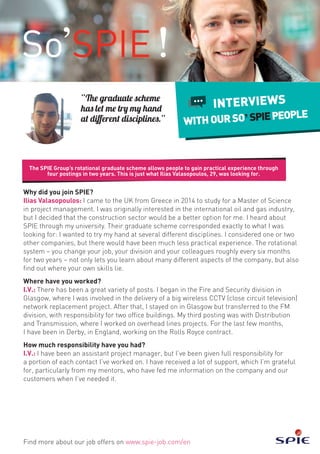 The SPIE Group’s rotational graduate scheme allows people to gain practical experience through
four postings in two years. This is just what Ilias Valasopoulos, 29, was looking for.
Find more about our job offers on www.spie-job.com/en
INTERVIEWS
WITHOURSO SPIEPEOPLE
Why did you join SPIE?
Ilias Valasopoulos: I came to the UK from Greece in 2014 to study for a Master of Science
in project management. I was originally interested in the international oil and gas industry,
but I decided that the construction sector would be a better option for me. I heard about
SPIE through my university. Their graduate scheme corresponded exactly to what I was
looking for: I wanted to try my hand at several different disciplines. I considered one or two
other companies, but there would have been much less practical experience. The rotational
system – you change your job, your division and your colleagues roughly every six months
for two years – not only lets you learn about many different aspects of the company, but also
find out where your own skills lie.
Where have you worked?
I.V.: There has been a great variety of posts. I began in the Fire and Security division in
Glasgow, where I was involved in the delivery of a big wireless CCTV (close circuit television)
network replacement project. After that, I stayed on in Glasgow but transferred to the FM
division, with responsibility for two office buildings. My third posting was with Distribution
and Transmission, where I worked on overhead lines projects. For the last few months,
I have been in Derby, in England, working on the Rolls Royce contract.
How much responsibility have you had?
I.V.: I have been an assistant project manager, but I’ve been given full responsibility for
a portion of each contact I’ve worked on. I have received a lot of support, which I’m grateful
for, particularly from my mentors, who have fed me information on the company and our
customers when I’ve needed it.
“The graduate scheme
has let me try my hand
at different disciplines.”
 