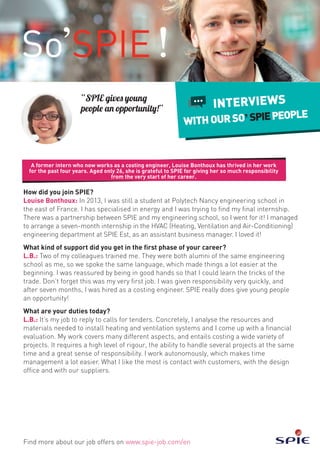 A former intern who now works as a costing engineer, Louise Bonthoux has thrived in her work
for the past four years. Aged only 26, she is grateful to SPIE for giving her so much responsibility
from the very start of her career.
Find more about our job offers on www.spie-job.com/en
INTERVIEWS
WITHOURSO SPIEPEOPLE
How did you join SPIE?
Louise Bonthoux: In 2013, I was still a student at Polytech Nancy engineering school in
the east of France. I has specialised in energy and I was trying to find my final internship.
There was a partnership between SPIE and my engineering school, so I went for it! I managed
to arrange a seven-month internship in the HVAC (Heating, Ventilation and Air-Conditioning)
engineering department at SPIE Est, as an assistant business manager. I loved it!
What kind of support did you get in the first phase of your career?
L.B.: Two of my colleagues trained me. They were both alumni of the same engineering
school as me, so we spoke the same language, which made things a lot easier at the
beginning. I was reassured by being in good hands so that I could learn the tricks of the
trade. Don’t forget this was my very first job. I was given responsibility very quickly, and
after seven months, I was hired as a costing engineer. SPIE really does give young people
an opportunity!
What are your duties today?
L.B.: It’s my job to reply to calls for tenders. Concretely, I analyse the resources and
materials needed to install heating and ventilation systems and I come up with a financial
evaluation. My work covers many different aspects, and entails costing a wide variety of
projects. It requires a high level of rigour, the ability to handle several projects at the same
time and a great sense of responsibility. I work autonomously, which makes time
management a lot easier. What I like the most is contact with customers, with the design
office and with our suppliers.
“SPIE gives young
people an opportunity!”
 