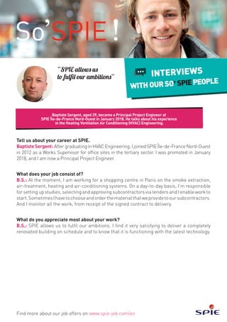 Baptiste Sergent, aged 39, became a Principal Project Engineer at
SPIE Île-de-France Nord-Ouest in January 2018. He talks about his experience
in the Heating Ventilation Air Conditioning (HVAC) Engineering.
Find more about our job offers on www.spie-job.com/en
INTERVIEWS
WITHOURSO SPIEPEOPLE
“SPIE allows us
to fulfil our ambitions”
Tell us about your career at SPIE.
BaptisteSergent: After graduating in HVAC Engineering, I joined SPIE Île-de-France Nord-Ouest
in 2012 as a Works Supervisor for office sites in the tertiary sector. I was promoted in January
2018, and I am now a Principal Project Engineer.
What does your job consist of?
B.S.: At the moment, I am working for a shopping centre in Paris on the smoke extraction,
air-treatment, heating and air-conditioning systems. On a day-to-day basis, I’m responsible
for setting up studies, selecting and approving subcontractors via tenders and I enable work to
start.SometimesIhavetochooseandorderthematerialthatweprovidetooursubcontractors.
And I monitor all the work, from receipt of the signed contract to delivery.
What do you appreciate most about your work?
B.S.: SPIE allows us to fulfil our ambitions. I find it very satisfying to deliver a completely
renovated building on schedule and to know that it is functioning with the latest technology.
 