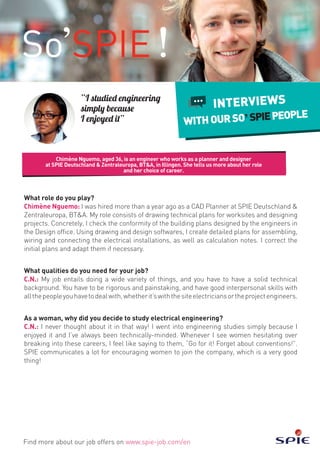 Chimène Nguemo, aged 36, is an engineer who works as a planner and designer
at SPIE Deutschland & Zentraleuropa, BT&A, in Illingen. She tells us more about her role
and her choice of career.
Find more about our job offers on www.spie-job.com/en
INTERVIEWS
WITHOURSO SPIEPEOPLE
“I studied engineering
simply because
I enjoyed it”
What role do you play?
Chimène Nguemo: I was hired more than a year ago as a CAD Planner at SPIE Deutschland &
Zentraleuropa, BT&A. My role consists of drawing technical plans for worksites and designing
projects. Concretely, I check the conformity of the building plans designed by the engineers in
the Design office. Using drawing and design softwares, I create detailed plans for assembling,
wiring and connecting the electrical installations, as well as calculation notes. I correct the
initial plans and adapt them if necessary.
What qualities do you need for your job?
C.N.: My job entails doing a wide variety of things, and you have to have a solid technical
background. You have to be rigorous and painstaking, and have good interpersonal skills with
allthepeopleyouhavetodealwith,whetherit’swiththesiteelectriciansortheprojectengineers.
As a woman, why did you decide to study electrical engineering?
C.N.: I never thought about it in that way! I went into engineering studies simply because I
enjoyed it and I’ve always been technically-minded. Whenever I see women hesitating over
breaking into these careers, I feel like saying to them, “Go for it! Forget about conventions!”.
SPIE communicates a lot for encouraging women to join the company, which is a very good
thing!
 