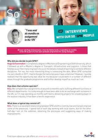 28-year-old Hugo Schoenmaker, from the Netherlands, is spending six months
in the UK as part of a two-year graduate programme for young managers.
Find more about our job offers on www.spie-job.com/en
INTERVIEWS
WITHOURSO SPIEPEOPLE
“I was sent
six months on
assignment
in the UK”
Why did you decide to join SPIE?
HugoSchoenmaker:I completed a degree in Mechanical Engineering at Delft University, which
I followed up with a Master’s degree in Transport, Infrastructure and Logistics. I chose that
field because I feel many engineers focus on the details instead of learning to combine different
disciplines. For me, the most interesting thing is connecting the dots. When SPIE contacted
me via LinkedIn in 2017, I had to Google the name because it was unfamiliar! However, I quickly
realised that the opportunity was ideal for me because I could work in a number of different
areas through the graduate programme and further develop myself as much as I can.
How does that scheme operate?
H.S.: We complete four assignments of around six months each, fulfilling different functions in
different departments. I’m lucky enough to have been able to do an exchange with someone in
the UK, so I’m now spending six months with teams delivering projects for a leading player in
the aviation industry. It has been a terrific experience.
What does a typical day consist of?
H.S.: There is an excellent relationship between SPIE and this client but we are trying to improve
some of the processes. I spend half of each day working with local teams, but for the other
half-day I am on the sidelines, observing the processes and suggesting ways of making
improvements.
 