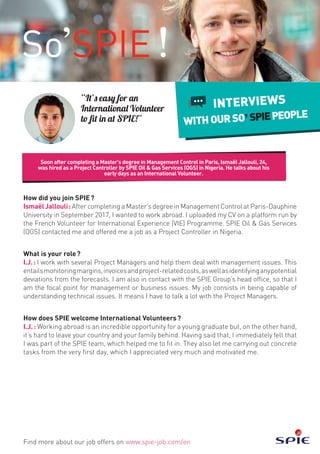 Soon after completing a Master’s degree in Management Control in Paris, Ismaël Jallouli, 24,
was hired as a Project Controller by SPIE Oil & Gas Services (OGS) in Nigeria. He talks about his
early days as an International Volunteer.
Find more about our job offers on www.spie-job.com/en
INTERVIEWS
WITHOURSO SPIEPEOPLE
“It’s easy for an
International Volunteer
to fit in at SPIE!”
How did you join SPIE ?
IsmaëlJallouli : After completing a Master’s degree in Management Control at Paris-Dauphine
University in September 2017, I wanted to work abroad. I uploaded my CV on a platform run by
the French Volunteer for International Experience (VIE) Programme. SPIE Oil & Gas Services
(OGS) contacted me and offered me a job as a Project Controller in Nigeria.
What is your role ?
I.J. : I work with several Project Managers and help them deal with management issues. This
entailsmonitoringmargins,invoicesandproject-relatedcosts,aswellasidentifyinganypotential
deviations from the forecasts. I am also in contact with the SPIE Group’s head office, so that I
am the focal point for management or business issues. My job consists in being capable of
understanding technical issues. It means I have to talk a lot with the Project Managers.
How does SPIE welcome International Volunteers ?
I.J. : Working abroad is an incredible opportunity for a young graduate but, on the other hand,
it’s hard to leave your country and your family behind. Having said that, I immediately felt that
I was part of the SPIE team, which helped me to fit in. They also let me carrying out concrete
tasks from the very first day, which I appreciated very much and motivated me.
 