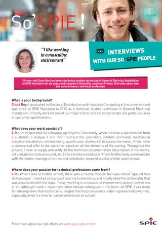 31-year-old Chloé Roy has been a technical studies technician in General Electrical Installation
at SPIE Nucléaire for six years and is based in Marseille, southern France. She talks about how
she came to have a technical profession.
Find more about our job offers on www.spie-job.com/en
INTERVIEWS
WITHOURSO SPIEPEOPLE
“I like working
in a masculine
environment”
What is your background?
Chloé Roy: I graduated in Electrical Distribution and Industrial Computing at the university and
was hired by SPIE Nucléaire in 2012 as a technical studies technician in General Electrical
Installation. I mostly work for one of our major clients and I also coordinate one particular area
of customer specifications.
What does your work consist of?
C.R.: I’m responsible for following-up projects. Concretely, when I receive a specification from
a customer, I analyse it and then I consult the specialists (control command, mechanical
electrical installation, dimensioning, qualification and works) to assess the needs. I then make
a commercial offer to the customer based on all the elements of the costing. Throughout the
project, I have to supply and verify all the technical documentation (description of the works,
list of materials to be procured, etc.). I’m a bit like a conductor! I have to effectively communicate
with the teams, manage priorities and schedules, respond quickly and be autonomous.
Where does your passion for technical professions come from?
C.R.: When I was at middle school, there was a course module that was called “applied new
technologies”. I worked on a project relating to electricity, and I really liked the technicality that
was associated with the topic. Today, working in a masculine environment doesn’t bother me
at all, although I wish I could have other female colleagues in my team. At SPIE, I see more
female engineers than technicians. I regret that my profession is under-represented by women,
especially when it’s time for career orientation at school.
 