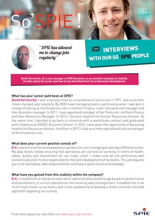 David Vermeulle, 49, a site manager at SPIE Nucléaire, is an excellent example of mobility.
He talks about his career and how he has benefited from his professional development.
Find more about our job offers on www.spie-job.com/en
INTERVIEWS
WITHOURSO SPIEPEOPLE
“SPIE has allowed
me to change jobs
regularly”
What has your career path been at SPIE?
David Vermeulle: I was originally hired as a maintenance technician in 1991, and since then
I have changed jobs regularly. By 2000 I was managing teams, particularly when I was put in
charge of testing at the Gravelines site in northern France. Later I became site manager and
then business manager. In 2011, I was appointed manager of the Penly site, northern France
and then Resources Manager. In 2013, I became head of the Human Resources division. At
the same time, I decided to go back to university with a work/study contract and graduated
with a diploma at EDHEC Business School. In 2016, I was given the opportunity of becoming
head of the Resources division. And then in 2017, I took on a more operational role as manager
of the Gravelines site.
What does your current position consist of?
D.V.:Iworkinatechnicalareabasedonaproductionunit,managinganaverageof80technicians.
My daily duties involve ensuring that operations are carried out correctly in terms of health,
safety, quality and environment for our major client. I make sure we are performing well
economically and I’m also responsible for the skills development of my teams. This job requires
you to be exemplary, take responsibilities and have a good technical knowledge.
What have you gained from this mobility within the company?
D.V.: I moved from a role which was rather administrative and strongly based on performance
and estimations, to a more operational role involving daily management. It enabled me to be
much more closer to my teams and it also allowed me to develop a more customer-focused
approach regarding our activity.
 