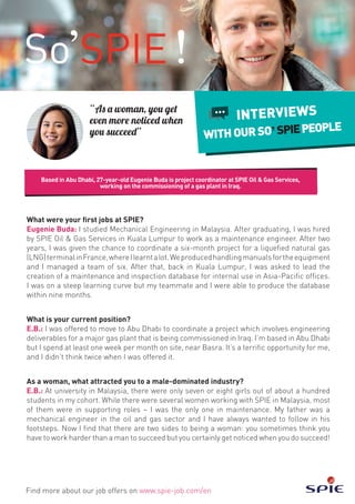 Based in Abu Dhabi, 27-year-old Eugenie Buda is project coordinator at SPIE Oil & Gas Services,
working on the commissioning of a gas plant in Iraq.
Find more about our job offers on www.spie-job.com/en
INTERVIEWS
WITHOURSO SPIEPEOPLE
What were your first jobs at SPIE?
Eugenie Buda: I studied Mechanical Engineering in Malaysia. After graduating, I was hired
by SPIE Oil & Gas Services in Kuala Lumpur to work as a maintenance engineer. After two
years, I was given the chance to coordinate a six-month project for a liquefied natural gas
(LNG)terminalinFrance,whereIlearntalot.Weproducedhandlingmanualsfortheequipment
and I managed a team of six. After that, back in Kuala Lumpur, I was asked to lead the
creation of a maintenance and inspection database for internal use in Asia-Pacific offices.
I was on a steep learning curve but my teammate and I were able to produce the database
within nine months.
What is your current position?
E.B.: I was offered to move to Abu Dhabi to coordinate a project which involves engineering
deliverables for a major gas plant that is being commissioned in Iraq. I’m based in Abu Dhabi
but I spend at least one week per month on site, near Basra. It’s a terrific opportunity for me,
and I didn’t think twice when I was offered it.
As a woman, what attracted you to a male-dominated industry?
E.B.: At university in Malaysia, there were only seven or eight girls out of about a hundred
students in my cohort. While there were several women working with SPIE in Malaysia, most
of them were in supporting roles – I was the only one in maintenance. My father was a
mechanical engineer in the oil and gas sector and I have always wanted to follow in his
footsteps. Now I find that there are two sides to being a woman: you sometimes think you
have to work harder than a man to succeed but you certainly get noticed when you do succeed!
“As a woman, you get
even more noticed when
you succeed”
 