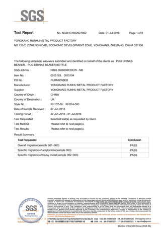 Test Report. No. NGBHG1602927902 Date: 01 Jul 2016. Page 1 of 8.
YONGKANG RUNHU METAL PRODUCT FACTORY .
NO.133-2, ZIZHENG ROAD, ECONOMIC DEVELOPMENT ZONE, YONGKANG, ZHEJIANG, CHINA 321300
.
.
The following sample(s) was/were submitted and identified on behalf of the clients as : PUG DRINKS
BEAKER、PUG DRINKS BEAKER BOTTLE .
SGS Job No. : NBHL1606008720CW - NB .
Item No. :. 0015193、0015194.
PO No. :. PURM8356ED.
Manufacturer :. YONGKANG RUNHU METAL PRODUCT FACTORY .
Supplier :. YONGKANG RUNHU METAL PRODUCT FACTORY .
Country of Origin :. CHINA.
Country of Destination : . UK.
Style No. :. RH102-16、RH214-500.
Date of Sample Received : . 27 Jun 2016.
Testing Period :. 27 Jun 2016 - 01 Jul 2016 .
Test Requested :. Selected test(s) as requested by client. .
Test Method :. Please refer to next page(s). .
Test Results :. Please refer to next page(s). .
Result Summary :.
Test Requested. Conclusion.
Overall migration(sample 001~003) .. PASS.
Specific migration of acrylonitrile(sample 003) .. PASS.
Specific migration of heavy metal(sample 002~003) .. PASS.
 