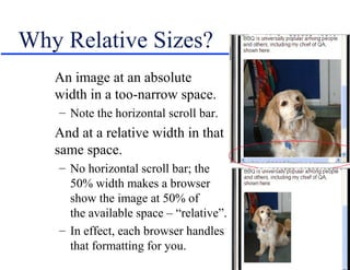 Why Relative Sizes?
   An image at an absolute
   width in a too-narrow space.
   – Note the horizontal scroll bar.
   And at a relative width in that
   same space.
   – No horizontal scroll bar; the
     50% width makes a browser
     show the image at 50% of
     the available space – “relative”.
   – In effect, each browser handles
     that formatting for you.
 