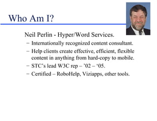 Who Am I?
   Neil Perlin - Hyper/Word Services.
   – Internationally recognized content consultant.
   – Help clients create effective, efficient, flexible
     content in anything from hard-copy to mobile.
   – STC’s lead W3C rep – ’02 – ‘05.
   – Certified – RoboHelp, Viziapps, other tools.
 