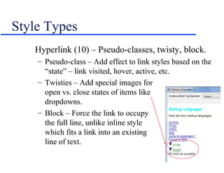 Style Types
   Hyperlink (10) – Pseudo-classes, twisty, block.
    – Pseudo-class – Add effect to link styles based on the
      “state” – link visited, hover, active, etc.
    – Twisties – Add special images for
      open vs. close states of items like
      dropdowns.
    – Block – Force the link to occupy
      the full line, unlike inline style
      which fits a link into an existing
      line of text.
 