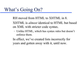 What’s Going On?
   RH moved from HTML to XHTML in 8.
   XHTML is almost identical to HTML but based
   on XML with stricter code syntax.
    – Unlike HTML, which has syntax rules but doesn’t
      enforce them.
   In effect, we’ve created lists incorrectly for
   years and gotten away with it, until now.
 