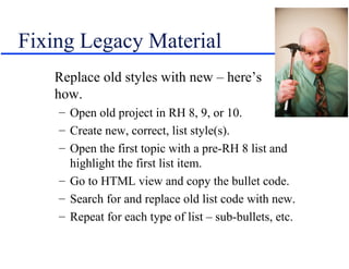 Fixing Legacy Material
   Replace old styles with new – here’s
   how.
    – Open old project in RH 8, 9, or 10.
    – Create new, correct, list style(s).
    – Open the first topic with a pre-RH 8 list and
      highlight the first list item.
    – Go to HTML view and copy the bullet code.
    – Search for and replace old list code with new.
    – Repeat for each type of list – sub-bullets, etc.
 