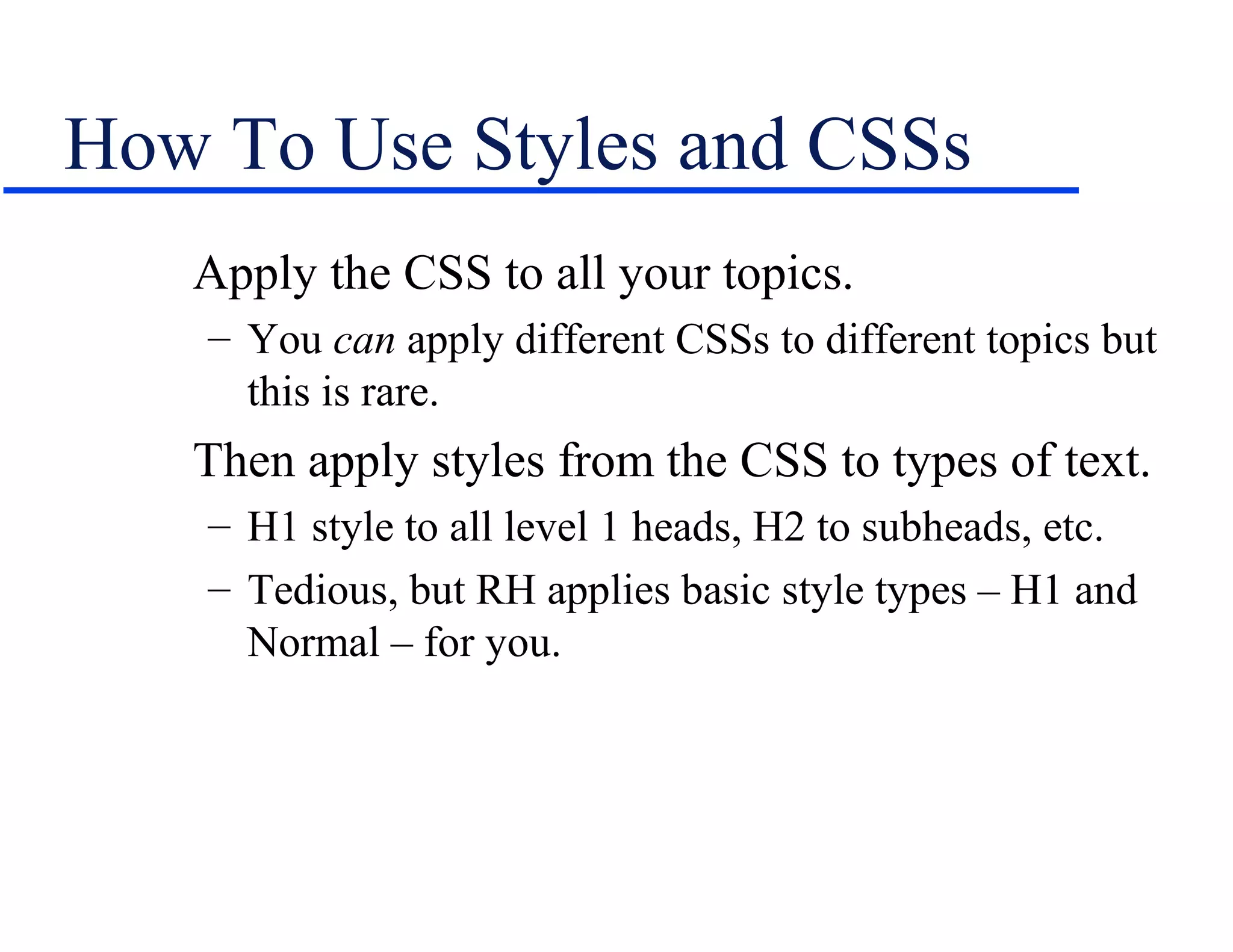 How To Use Styles and CSSs
   Apply the CSS to all your topics.
    – You can apply different CSSs to different topics but
      this is rare.
   Then apply styles from the CSS to types of text.
    – H1 style to all level 1 heads, H2 to subheads, etc.
    – Tedious, but RH applies basic style types – H1 and
      Normal – for you.
 
