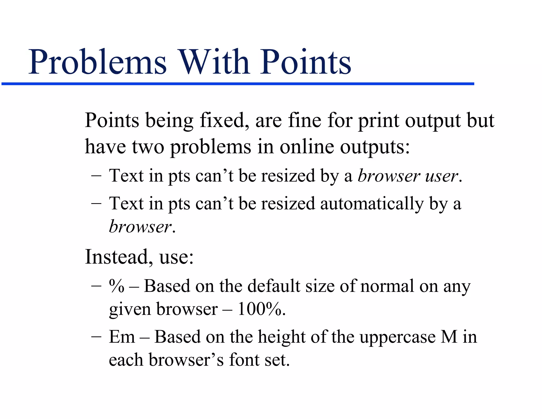 Problems With Points
   Points being fixed, are fine for print output but
   have two problems in online outputs:
   – Text in pts can’t be resized by a browser user.
   – Text in pts can’t be resized automatically by a
     browser.
   Instead, use:
   – % – Based on the default size of normal on any
     given browser – 100%.
   – Em – Based on the height of the uppercase M in
     each browser’s font set.
 