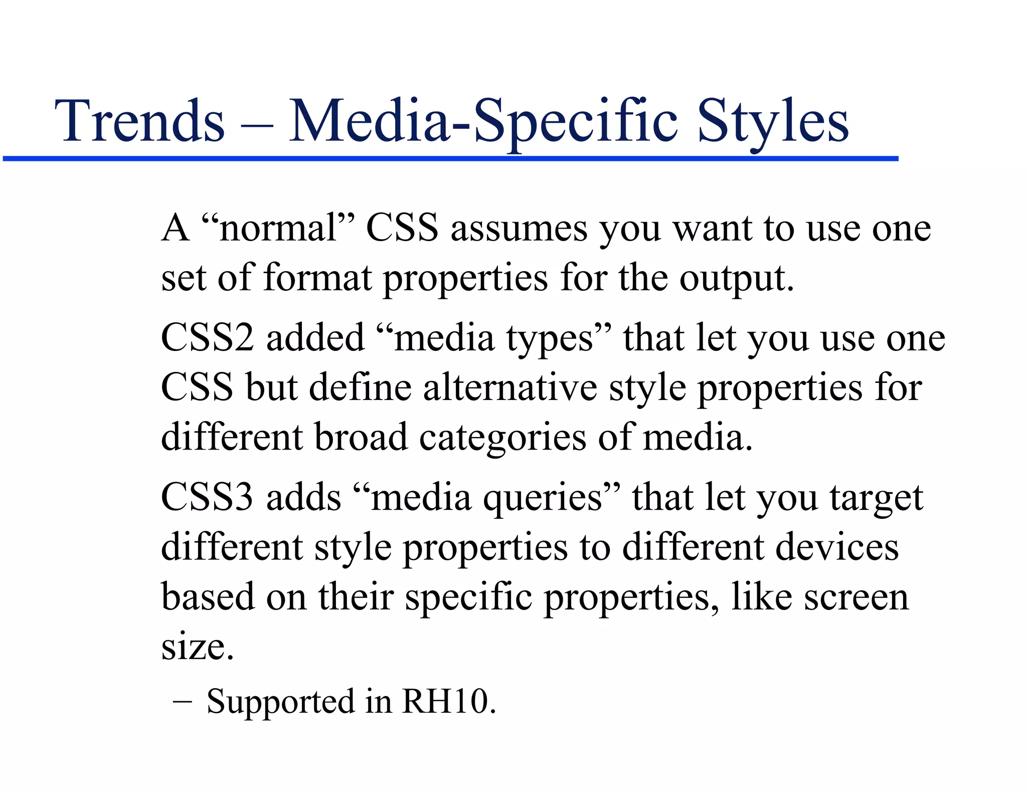 Trends – Media-Specific Styles
    A “normal” CSS assumes you want to use one
    set of format properties for the output.
    CSS2 added “media types” that let you use one
    CSS but define alternative style properties for
    different broad categories of media.
    CSS3 adds “media queries” that let you target
    different style properties to different devices
    based on their specific properties, like screen
    size.
    – Supported in RH10.
 
