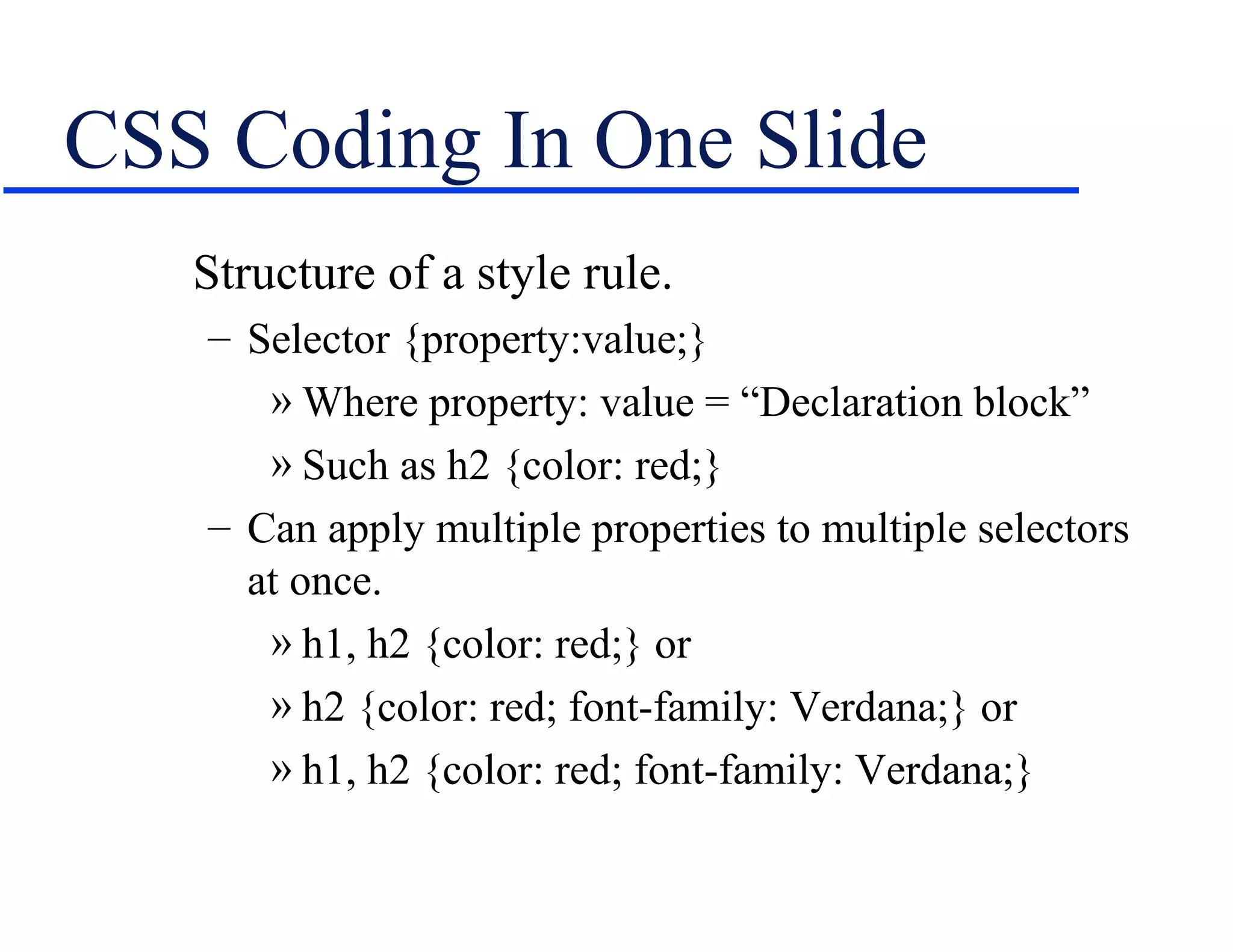 CSS Coding In One Slide
   Structure of a style rule.
   – Selector {property:value;}
      » Where property: value = “Declaration block”
      » Such as h2 {color: red;}
   – Can apply multiple properties to multiple selectors
     at once.
      » h1, h2 {color: red;} or
      » h2 {color: red; font-family: Verdana;} or
      » h1, h2 {color: red; font-family: Verdana;}
 