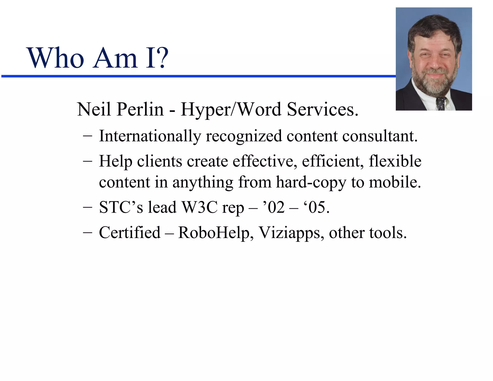 Who Am I?
   Neil Perlin - Hyper/Word Services.
   – Internationally recognized content consultant.
   – Help clients create effective, efficient, flexible
     content in anything from hard-copy to mobile.
   – STC’s lead W3C rep – ’02 – ‘05.
   – Certified – RoboHelp, Viziapps, other tools.
 