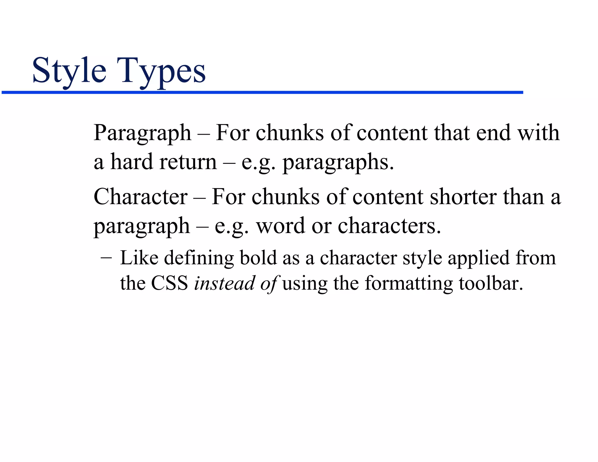 Style Types
   Paragraph – For chunks of content that end with
   a hard return – e.g. paragraphs.
   Character – For chunks of content shorter than a
   paragraph – e.g. word or characters.
    – Like defining bold as a character style applied from
      the CSS instead of using the formatting toolbar.
 