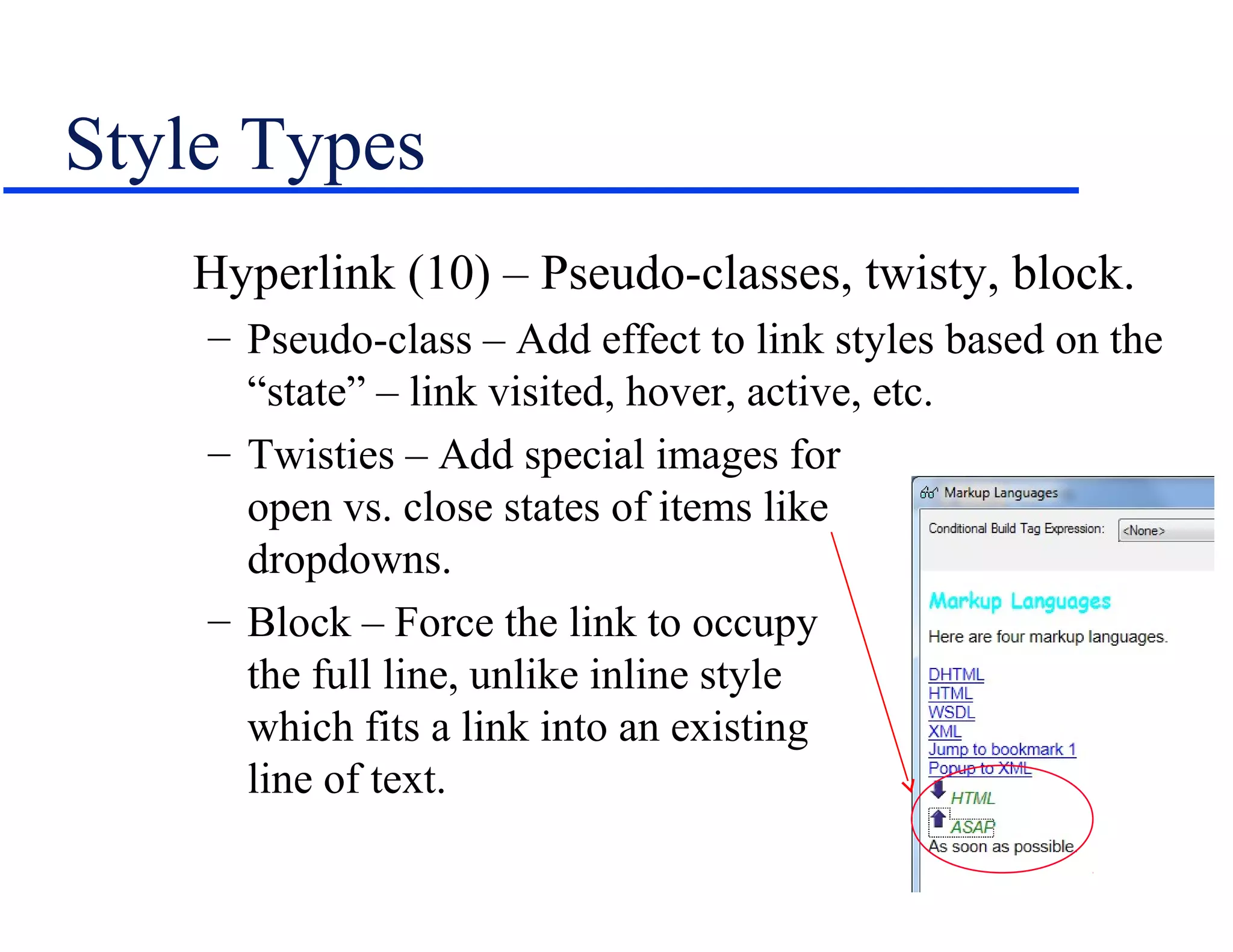 Style Types
   Hyperlink (10) – Pseudo-classes, twisty, block.
    – Pseudo-class – Add effect to link styles based on the
      “state” – link visited, hover, active, etc.
    – Twisties – Add special images for
      open vs. close states of items like
      dropdowns.
    – Block – Force the link to occupy
      the full line, unlike inline style
      which fits a link into an existing
      line of text.
 