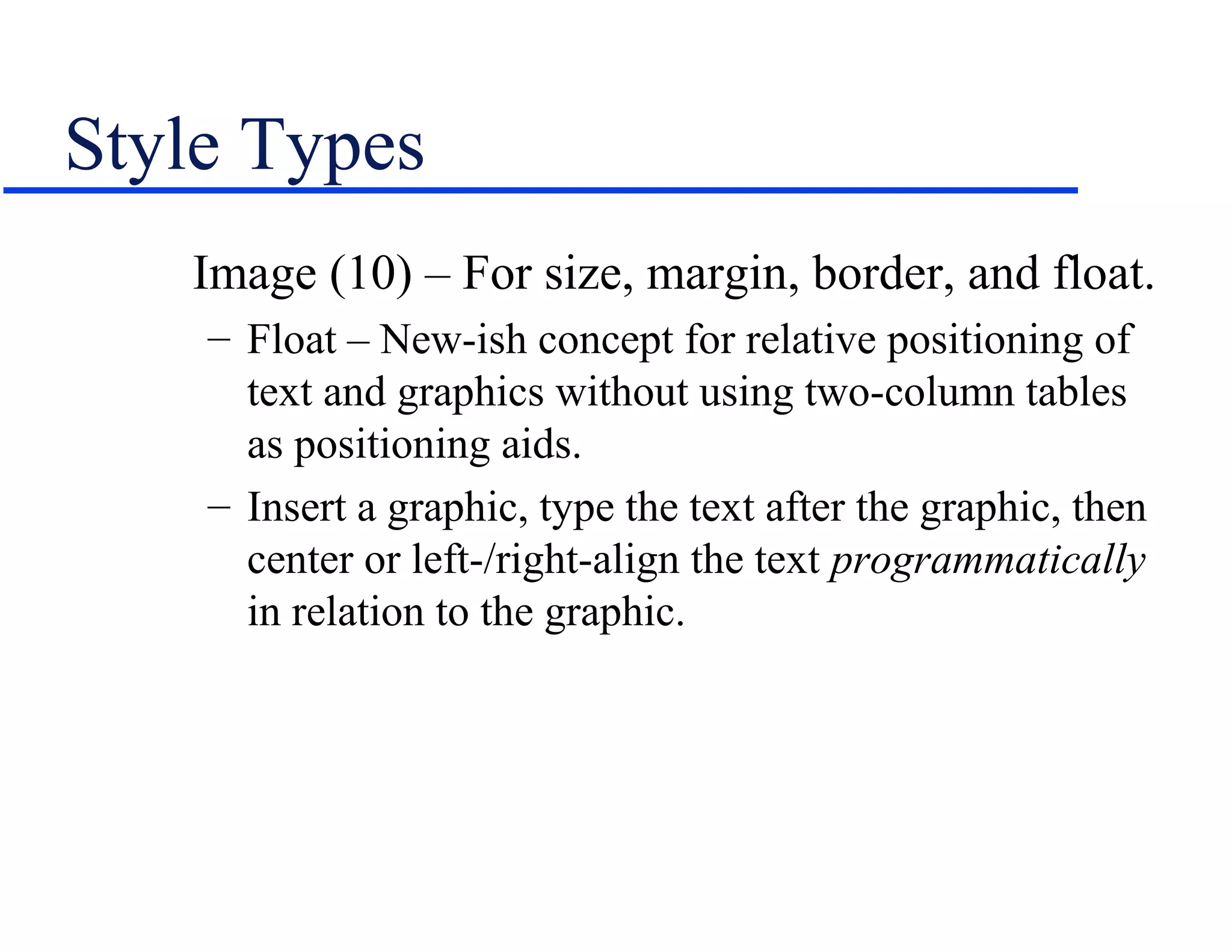 Style Types
   Image (10) – For size, margin, border, and float.
    – Float – New-ish concept for relative positioning of
      text and graphics without using two-column tables
      as positioning aids.
    – Insert a graphic, type the text after the graphic, then
      center or left-/right-align the text programmatically
      in relation to the graphic.
 