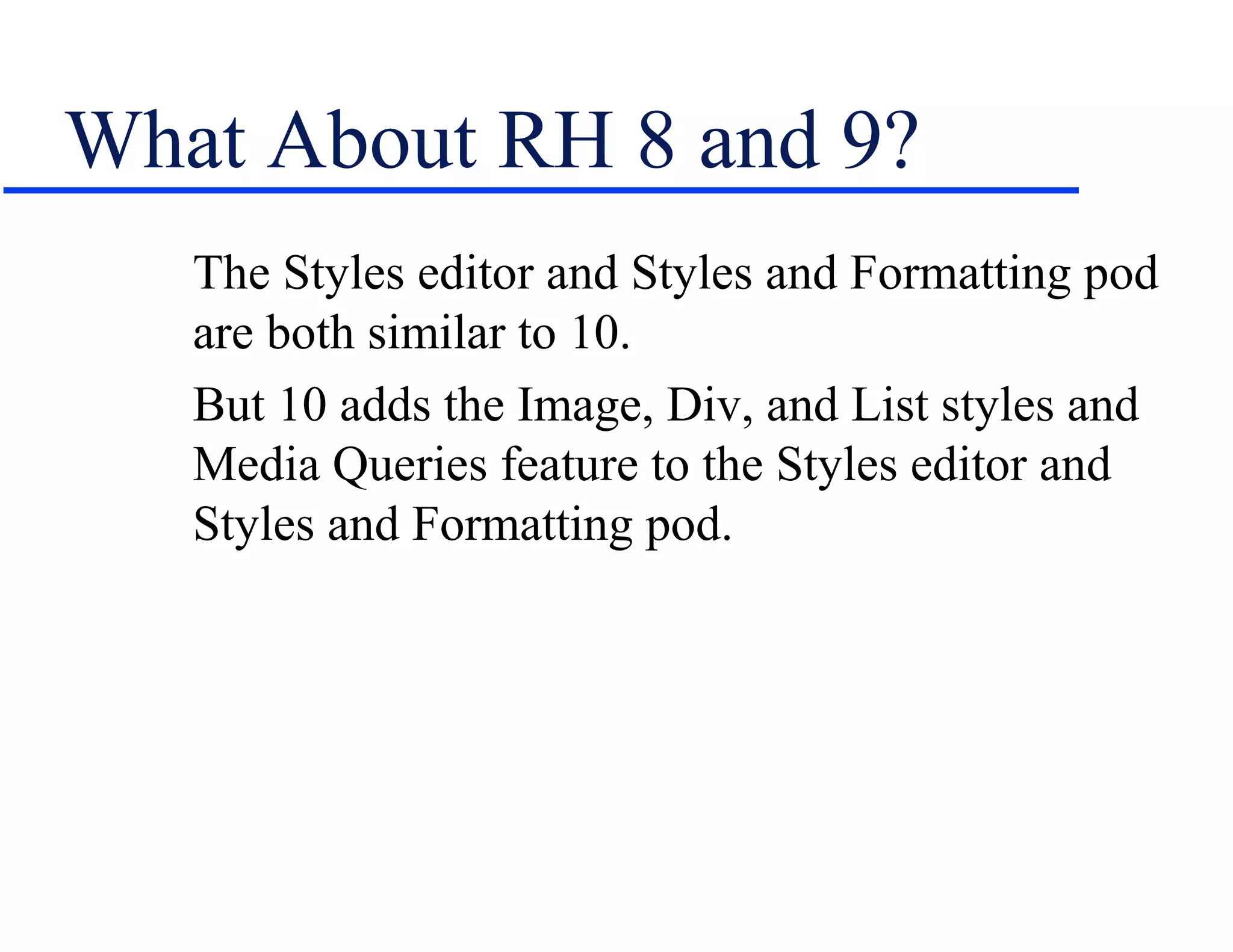What About RH 8 and 9?
   The Styles editor and Styles and Formatting pod
   are both similar to 10.
   But 10 adds the Image, Div, and List styles and
   Media Queries feature to the Styles editor and
   Styles and Formatting pod.
 