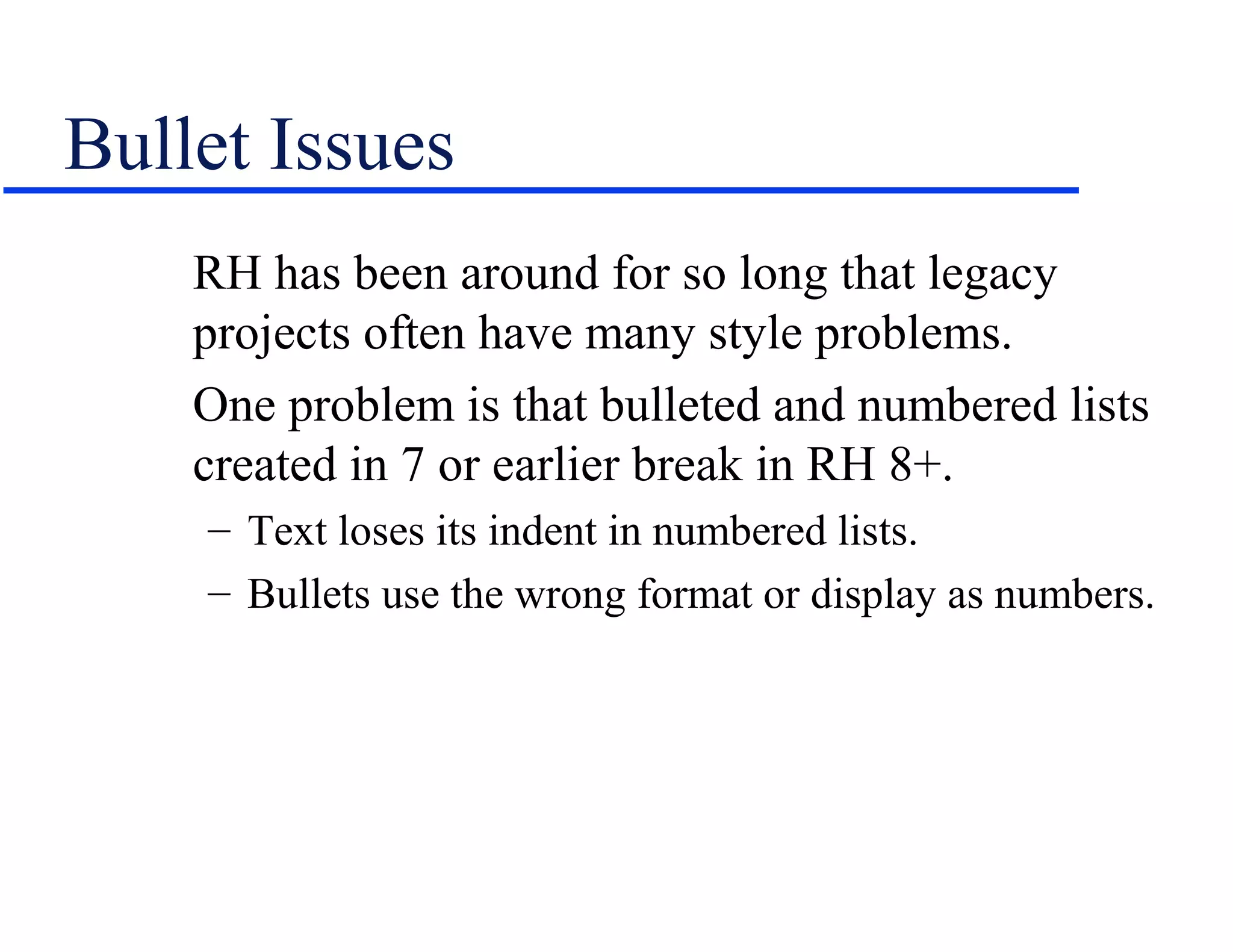 Bullet Issues
    RH has been around for so long that legacy
    projects often have many style problems.
    One problem is that bulleted and numbered lists
    created in 7 or earlier break in RH 8+.
    – Text loses its indent in numbered lists.
    – Bullets use the wrong format or display as numbers.
 