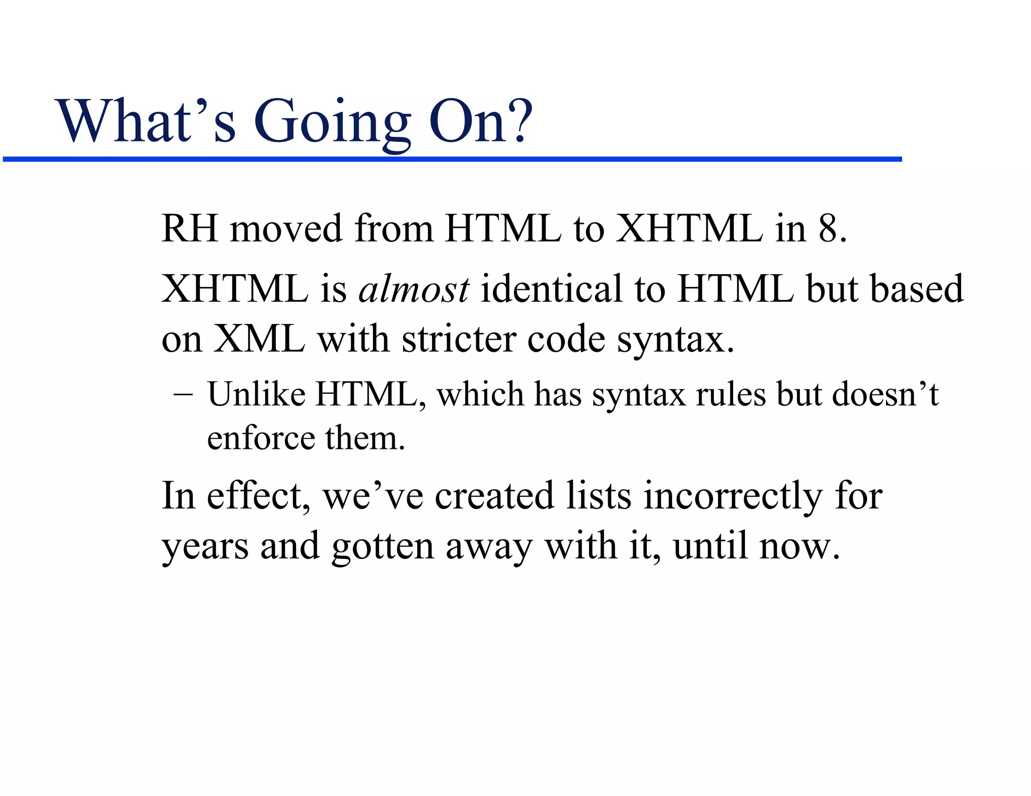 What’s Going On?
   RH moved from HTML to XHTML in 8.
   XHTML is almost identical to HTML but based
   on XML with stricter code syntax.
    – Unlike HTML, which has syntax rules but doesn’t
      enforce them.
   In effect, we’ve created lists incorrectly for
   years and gotten away with it, until now.
 
