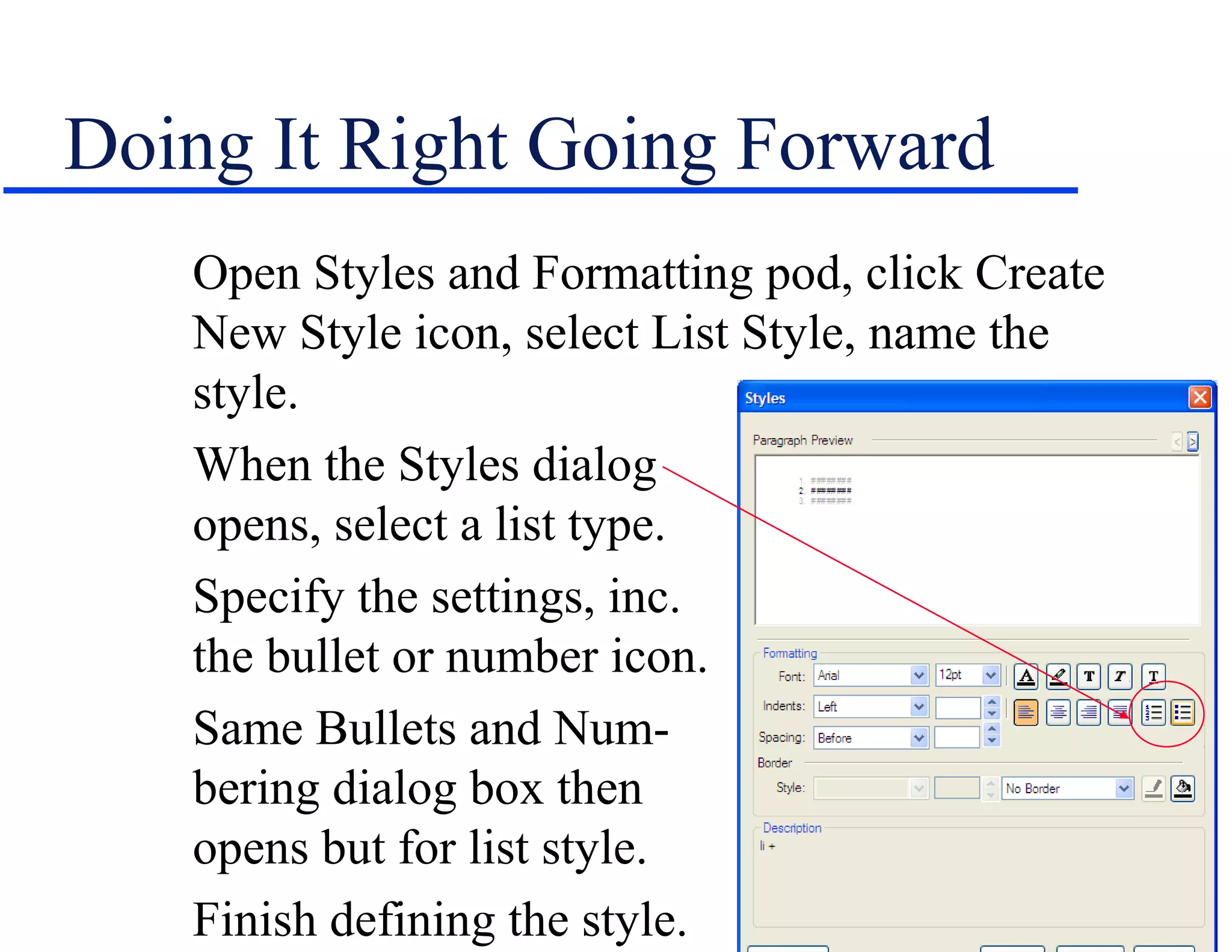 Doing It Right Going Forward
   Open Styles and Formatting pod, click Create
   New Style icon, select List Style, name the
   style.
   When the Styles dialog                      box
   opens, select a list type.
   Specify the settings, inc.
   the bullet or number icon.
   Same Bullets and Num-
   bering dialog box then
   opens but for list style.
   Finish defining the style.
 