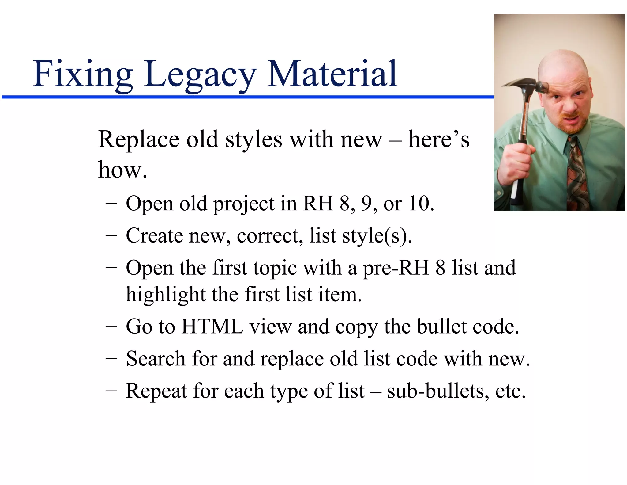 Fixing Legacy Material
   Replace old styles with new – here’s
   how.
    – Open old project in RH 8, 9, or 10.
    – Create new, correct, list style(s).
    – Open the first topic with a pre-RH 8 list and
      highlight the first list item.
    – Go to HTML view and copy the bullet code.
    – Search for and replace old list code with new.
    – Repeat for each type of list – sub-bullets, etc.
 