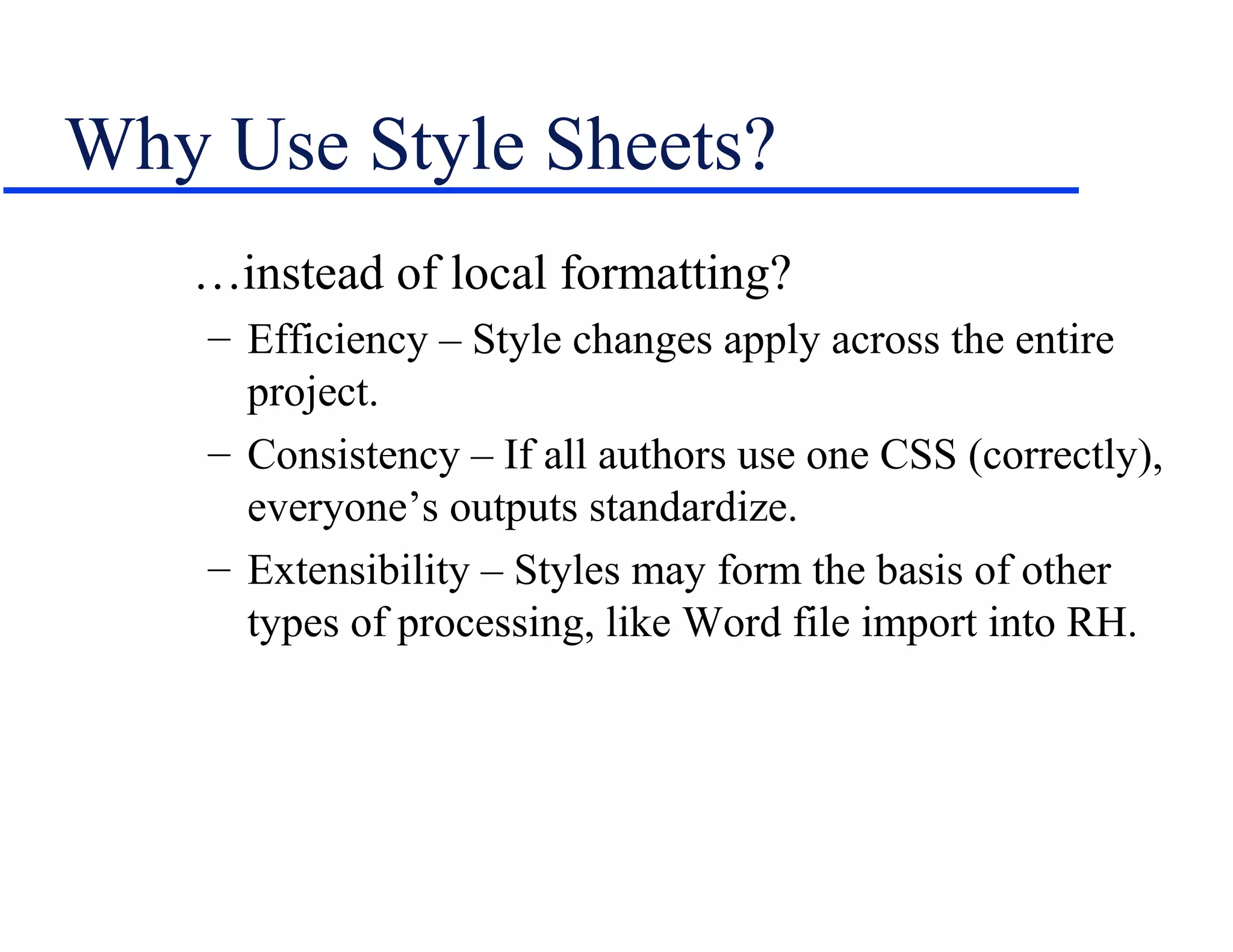Why Use Style Sheets?
   …instead of local formatting?
    – Efficiency – Style changes apply across the entire
      project.
    – Consistency – If all authors use one CSS (correctly),
      everyone’s outputs standardize.
    – Extensibility – Styles may form the basis of other
      types of processing, like Word file import into RH.
 