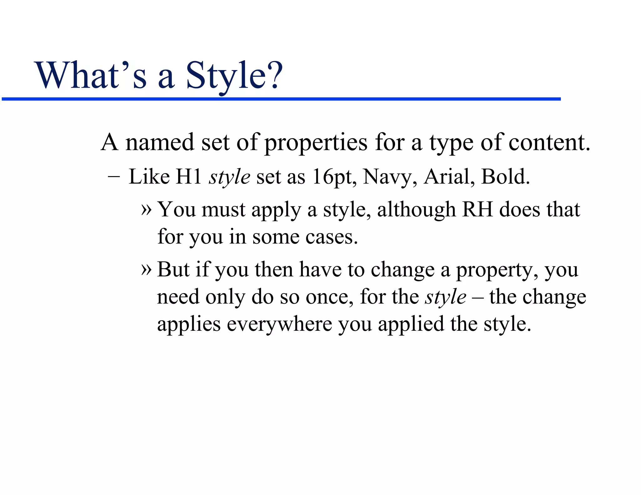 What’s a Style?
    A named set of properties for a type of content.
    – Like H1 style set as 16pt, Navy, Arial, Bold.
       » You must apply a style, although RH does that
         for you in some cases.
       » But if you then have to change a property, you
         need only do so once, for the style – the change
         applies everywhere you applied the style.
 
