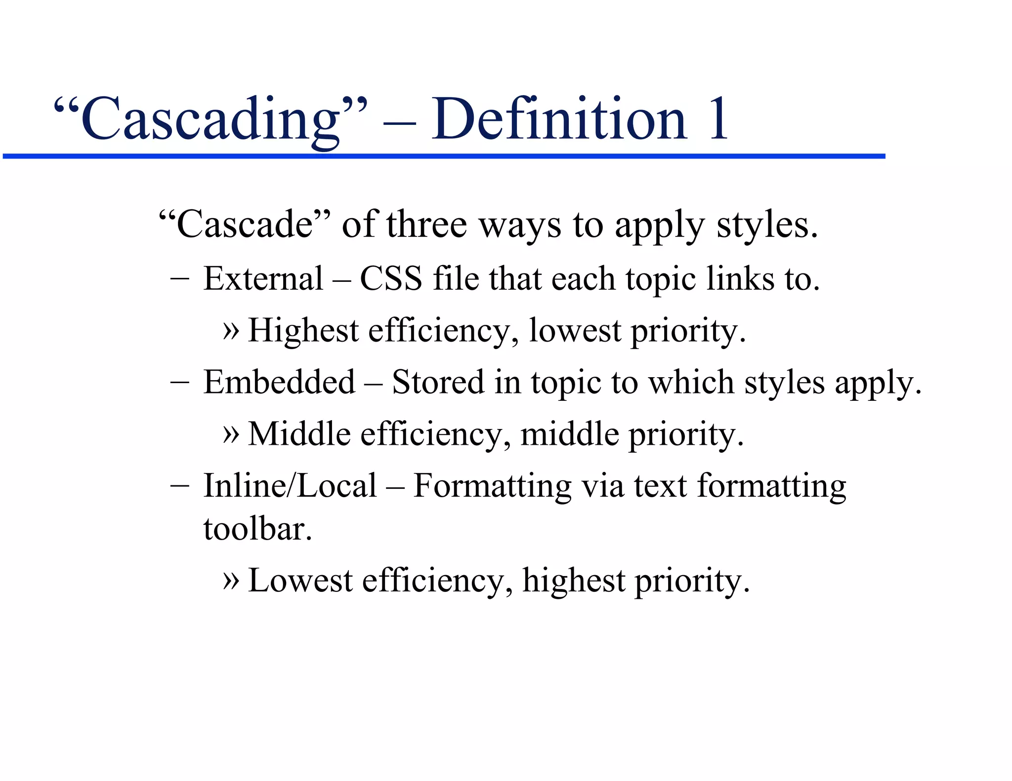 “Cascading” – Definition 1
    “Cascade” of three ways to apply styles.
    – External – CSS file that each topic links to.
        » Highest efficiency, lowest priority.
    – Embedded – Stored in topic to which styles apply.
        » Middle efficiency, middle priority.
    – Inline/Local – Formatting via text formatting
      toolbar.
        » Lowest efficiency, highest priority.
 