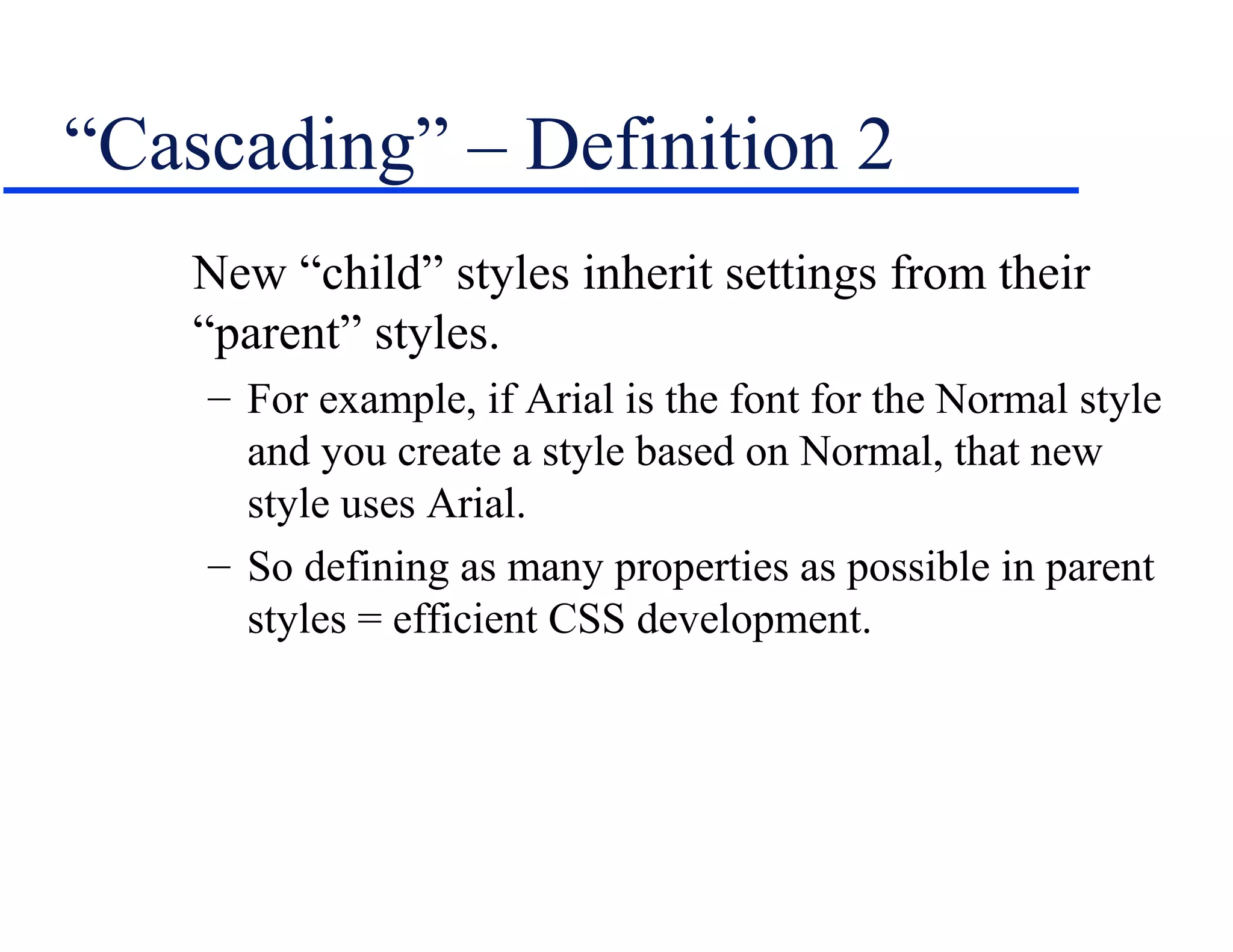“Cascading” – Definition 2
    New “child” styles inherit settings from their
    “parent” styles.
    – For example, if Arial is the font for the Normal style
      and you create a style based on Normal, that new
      style uses Arial.
    – So defining as many properties as possible in parent
      styles = efficient CSS development.
 