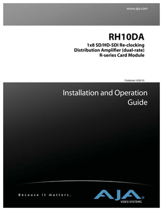 www.aja.com




                                                        RH10DA
                                              1x8 SD/HD-SDI Re-clocking
                                        Distribution Ampliﬁer (dual-rate)
                                                    R-series Card Module




                                                               Published: 6/30/10




                               Installation and Operation
                                                   Guide




B e c a u s e   i t   m a t t e r s .
 