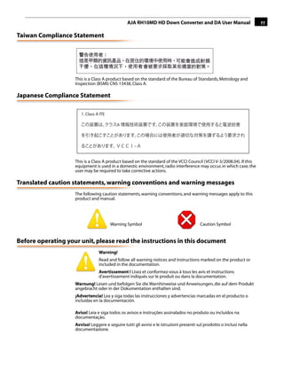 AJA RH10MD HD Down Converter and DA User Manual                       11

Taiwan Compliance Statement




                    This is a Class A product based on the standard of the Bureau of Standards, Metrology and
                    Inspection (BSMI) CNS 13438, Class A.

Japanese Compliance Statement
                                                                                                     1
                       1. Class A ITE

                                           A



                                                    −


                    This is a Class A product based on the standard of the VCCI Council (VCCI V-3/2008.04). If this
                    equipment is used in a domestic environment, radio interference may occur, in which case, the
                    user may be required to take corrective actions.

Translated caution statements, warning conventions and warning messages
                    The following caution statements, warning conventions, and warning messages apply to this
                    product and manual.




                                        Warning Symbol                                   Caution Symbol


Before operating your unit, please read the instructions in this document
                                 Warning!
                                 Read and follow all warning notices and instructions marked on the product or
                                 included in the documentation.
                                 Avertissement ! Lisez et conformez-vous à tous les avis et instructions
                                 d'avertissement indiqués sur le produit ou dans la documentation.
                    Warnung! Lesen und befolgen Sie die Warnhinweise und Anweisungen, die auf dem Produkt
                    angebracht oder in der Dokumentation enthalten sind.
                    ¡Advertencia! Lea y siga todas las instrucciones y advertencias marcadas en el producto o
                    incluidas en la documentación.

                    Aviso! Leia e siga todos os avisos e instruções assinalados no produto ou incluídos na
                    documentação.
                    Avviso! Leggere e seguire tutti gli avvisi e le istruzioni presenti sul prodotto o inclusi nella
                    documentazione.
 
