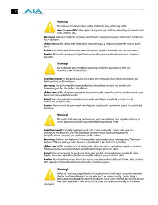 12


                  Warning!
                  Do not use this device near water and clean only with a dry cloth.
                  Avertissement! N'utilisez pas cet appareil près de l'eau et nettoyez-le seulement
                  avec un tissu sec..
     Warnung! Das Gerät nicht in der Nähe von Wasser verwenden und nur mit einem trockenen
     Tuch säubern.
     ¡Advertencia! No utilice este dispositivo cerca del agua y límpielo solamente con un paño
     seco.
     Aviso! Não utilize este dispositivo perto da água e limpe-o somente com um pano seco.
     Avviso! Non utilizzare questo dispositivo vicino all'acqua e pulirlo soltanto con un panno
     asciutto.

                  Warning!
                  Do not block any ventilation openings. Install in accordance with the
                  manufacturer's instructions.


     Avertissement ! Ne bloquez aucune ouverture de ventilation. Suivez les instructions du
     fabricant lors de l'installation.
     Warnung! Die Lüftungsöffnungen dürfen nicht blockiert werden. Nur gemäß den
     Anweisungen des Herstellers installieren.
     ¡Advertencia! No bloquee ninguna de las aberturas de la ventilación. Instale de acuerdo con
     las instrucciones del fabricante.
     Aviso! Não obstrua nenhuma das aberturas de ventilação. Instale de acordo com as
     instruções do fabricante.
     Avviso! Non ostruire le aperture di ventilazione. Installare in conformità con le istruzioni del
     fornitore.

                  Warning!
                  Do not install near any heat sources such as radiators, heat registers, stoves, or
                  other apparatus (including ampliﬁers) that produce heat.


     Avertissement ! N'installez pas l'appareil près d'une source de chaleur telle que des
     radiateurs, des bouches d'air de chauffage, des fourneaux ou d'autres appareils
     (ampliﬁcateurs compris) qui produisent de la chaleur.
     Warnung! Nicht in der Nähe von Wärmequellen wie Heizkörpern, Heizregistern, Öfen oder
     anderen Wärme erzeugenden Geräten (einschließlich Verstärkern) aufstellen.
     ¡Advertencia! No instale cerca de fuentes de calor tales como radiadores, registros de calor,
     estufas u otros aparatos (incluidos ampliﬁcadores) que generan calor.
     Aviso! Não instale perto de nenhuma fonte de calor tal como radiadores, saídas de calor,
     fogões ou outros aparelhos (incluindo ampliﬁcadores) que produzam calor.
     Avviso! Non installare vicino a fonti di calore come termosifoni, diffusori di aria calda, stufe o
     altri apparecchi (ampliﬁcatori compresi) che emettono calore.

                  Warning!
                  Refer all servicing to qualiﬁed service personnel. Servicing is required when the
                  device has been damaged in any wav, such as power-supply cord or plug is
                  damaged, liquid has been spilled or objects have fallen into the device, the device
                  has been exposed to rain or moisture, does not operate normally, or has been
     dropped.
 