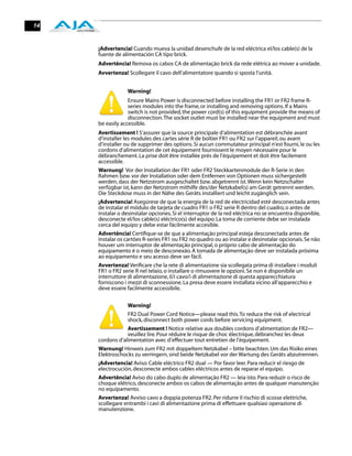 14


     ¡Advertencia! Cuando mueva la unidad desenchufe de la red eléctrica el/los cable(s) de la
     fuente de alimentación CA tipo brick.
     Advertência! Remova os cabos CA de alimentação brick da rede elétrica ao mover a unidade.
     Avvertenza! Scollegare il cavo dell’alimentatore quando si sposta l’unità.


                 Warning!
                  Ensure Mains Power is disconnected before installing the FR1 or FR2 frame R-
                  series modules into the frame, or installing and removing options. If a Mains
                  switch is not provided, the power cord(s) of this equipment provide the means of
                  disconnection. The socket outlet must be installed near the equipment and must
     be easily accessible.
     Avertissement ! S’assurer que la source principale d’alimentation est débranchée avant
     d’installer les modules des cartes série R de boîtier FR1 ou FR2 sur l’appareil, ou avant
     d’installer ou de supprimer des options. Si aucun commutateur principal n’est fourni, le ou les
     cordons d’alimentation de cet équipement fournissent le moyen nécessaire pour le
     débranchement. La prise doit être installée près de l’équipement et doit être facilement
     accessible.
     Warnung! Vor der Installation der FR1 oder FR2 Steckkartenmodule der R-Serie in den
     Rahmen bzw. vor der Installation oder dem Entfernen von Optionen muss sichergestellt
     werden, dass der Netzstrom ausgeschaltet bzw. abgetrennt ist. Wenn kein Netzschalter
     verfügbar ist, kann der Netzstrom mithilfe des/der Netzkabel(s) am Gerät getrennt werden.
     Die Steckdose muss in der Nähe des Geräts installiert und leicht zugänglich sein.
     ¡Advertencia! Asegúrese de que la energía de la red de electricidad esté desconectada antes
     de instalar el módulo de tarjeta de cuadro FR1 o FR2 serie R dentro del cuadro, o antes de
     instalar o desinstalar opciones. Si el interruptor de la red eléctrica no se encuentra disponible,
     desconecte el/los cable(s) eléctrico(s) del equipo. La toma de corriente debe ser instalada
     cerca del equipo y debe estar fácilmente accesible.
     Advertência! Certiﬁque-se de que a alimentação principal esteja desconectada antes de
     instalar os cartões R-series FR1 ou FR2 no quadro ou ao instalar e desinstalar opcionais. Se não
     houver um interruptor de alimentação principal, o próprio cabo de alimentação do
     equipamento é o meio de desconexão. A tomada de alimentação deve ser instalada próxima
     ao equipamento e seu acesso deve ser fácil.
     Avvertenza! Veriﬁcare che la rete di alimentazione sia scollegata prima di installare i moduli
     FR1 o FR2 serie R nel telaio, o installare o rimuovere le opzioni. Se non è disponibile un
     interruttore di alimentazione, il/i cavo/i di alimentazione di questa apparecchiatura
     forniscono i mezzi di sconnessione. La presa deve essere installata vicino all'apparecchio e
     deve essere facilmente accessibile.


                 Warning!
                 FR2 Dual Power Cord Notice—please read this. To reduce the risk of electrical
                 shock, disconnect both power cords before servicing equipment.
                 Avertissement ! Notice relative aux doubles cordons d’alimentation de FR2—
                 veuillez lire. Pour réduire le risque de choc électrique, débranchez les deux
     cordons d’alimentation avec d’effectuer tout entretien de l’équipement.
     Warnung! Hinweis zum FR2 mit doppeltem Netzkabel – bitte beachten. Um das Risiko eines
     Elektroschocks zu verringern, sind beide Netzkabel vor der Wartung des Geräts abzutrennen.
     ¡Advertencia! Aviso: Cable eléctrico FR2 dual — Por favor leer. Para reducir el riesgo de
     electrocución, desconecte ambos cables eléctricos antes de reparar el equipo.
     Advertência! Aviso do cabo duplo de alimentação FR2 — leia isto. Para reduzir o risco de
     choque elétrico, desconecte ambos os cabos de alimentação antes de qualquer manutenção
     no equipamento.
     Avvertenza! Avviso cavo a doppia potenza FR2. Per ridurre il rischio di scosse elettriche,
     scollegare entrambi i cavi di alimentazione prima di effettuare qualsiasi operazione di
     manutenzione.
 