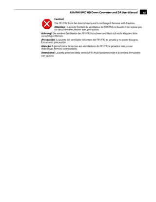 AJA RH10MD HD Down Converter and DA User Manual                         15

            Caution!
             The FR1/FR2 front fan door is heavy and is not hinged. Remove with Caution.
             Attention ! La porte frontale du ventilateur de FR1/FR2 est lourde et ne repose pas
             sur des charnières. Retirer avec précaution.
Achtung! Die vordere Gebläsetür des FR1/FR2 ist schwer und lässt sich nicht klappen. Bitte
vorsichtig entfernen.
¡Precaución! La puerta del ventilador delantero del FR1/FR2 es pesada y no posee bisagras.
Extraer con precaución.
Atenção! A porta frontal de acesso aos ventiladores do FR1/FR2 é pesada e não possui
dobradiças. Remova com cuidado.
Attenzione! La porta anteriore della ventola FR1/FR2 è pesante e non è a cerniera. Rimuovere
con cautela.
                                                                            1
 
