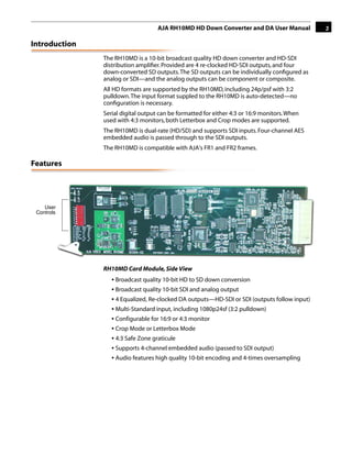 AJA RH10MD HD Down Converter and DA User Manual           3

Introduction
               The RH10MD is a 10-bit broadcast quality HD down converter and HD-SDI
               distribution ampliﬁer. Provided are 4 re-clocked HD-SDI outputs, and four
               down-converted SD outputs. The SD outputs can be individually conﬁgured as
               analog or SDI—and the analog outputs can be component or composite.
               All HD formats are supported by the RH10MD, including 24p/psf with 3:2
               pulldown. The input format suppled to the RH10MD is auto-detected—no
               conﬁguration is necessary.
               Serial digital output can be formatted for either 4:3 or 16:9 monitors. When
               used with 4:3 monitors, both Letterbox and Crop modes are supported.
                                                                              1
               The RH10MD is dual-rate (HD/SD) and supports SDI inputs. Four-channel AES
               embedded audio is passed through to the SDI outputs.
               The RH10MD is compatible with AJA's FR1 and FR2 frames.

Features




    User
 Controls




               RH10MD Card Module, Side View
                  • Broadcast quality 10-bit HD to SD down conversion
                  • Broadcast quality 10-bit SDI and analog output
                  • 4 Equalized, Re-clocked DA outputs—HD-SDI or SDI (outputs follow input)
                  • Multi-Standard input, including 1080p24sf (3:2 pulldown)
                  • Configurable for 16:9 or 4:3 monitor
                  • Crop Mode or Letterbox Mode
                  • 4:3 Safe Zone graticule
                  • Supports 4-channel embedded audio (passed to SDI output)
                  • Audio features high quality 10-bit encoding and 4-times oversampling
 