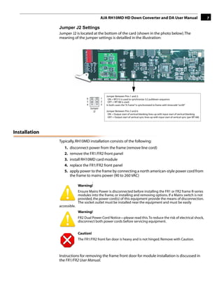 AJA RH10MD HD Down Converter and DA User Manual                                                   7

               Jumper J2 Settings
               Jumper J2 is located at the bottom of the card (shown in the photo below). The
               meaning of the jumper settings is detailled in the illustration:




                                                                                                                     1

                                                   Jumper Between Pins 1 and 2:
                                  6            1    ON = RP215 is used to synchronize 3:2 pulldown sequence
                                  5            2    OFF = RP188 is used.
                                  4            3   In both cases the “A Frame” is synchronized to frame with timecode “xx:00”
                                      Jumper
                                        J2         Jumper Between Pins 5 and 6:
                                                    ON = Output start of vertical blanking lines up with input start of vertical blanking
                                                    OFF = Output start of vertical sync lines up with input start of vertical sync (per RP168)




Installation
               Typically, RH10MD installation consists of the following:
                  1.   disconnect power from the frame (remove line cord)
                  2.   remove the FR1/FR2 front panel
                  3.   install RH10MD card module
                  4.   replace the FR1/FR2 front panel
                  5.   apply power to the frame by connecting a north american-style power cord from
                       the frame to mains power (90 to 260 VAC)
                                        !
                             Warning!
                             Ensure Mains Power is disconnected before installing the FR1 or FR2 frame R-series
                             modules into the frame, or installing and removing options. If a Mains switch is not
                             provided, the power cord(s) of this equipment provide the means of disconnection.
                             The socket outlet must be installed near the equipment and must be easily
               accessible.
                             Warning!
                             FR2 Dual Power Cord Notice—please read this. To reduce the risk of electrical shock,
                             disconnect both power cords before servicing equipment.


                             Caution!
                             The FR1/FR2 front fan door is heavy and is not hinged. Remove with Caution.



               Instructions for removing the frame front door for module installation is discussed in
               the FR1/FR2 User Manual.
 