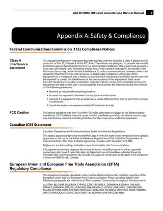 AJA RH10MD HD Down Converter and DA User Manual                          9




                              Appendix A: Safety & Compliance
Federal Communications Commission (FCC) Compliance Notices

Class A                                                                                          1
                  This equipment has been tested and found to comply with the limits for a Class A digital device,
Interference      pursuant to Part 15, Subpart B of the FCC Rules. These limits are designed to provide reasonable
                  protection against harmful interference in a commercial installation. This equipment generates,
Statement         uses, and can radiate radio frequency energy and, if not installed and used in accordance with
                  the instructions, may cause harmful interference to radio communications. However, there is no
                  guarantee that interference will not occur in a particular installation. Operation of this
                  equipment in a residential area is likely to cause harmful interference in which case the user will
                  be required to correct the interference at his own expense. If this equipment does cause
                  harmful interference to radio or television reception, which can be determined by turning the
                  equipment off and on, the user is encouraged to try to correct the interference by one or more
                  of the following measures:
                     • Reorient or relocate the receiving antenna.
                     • Increase the separation between the equipment and receiver.
                     • Connect the equipment into an outlet on a circuit different from that to which the receiver
                       is connected.
                     • Consult the dealer or an experienced radio/TV technician for help.

FCC Caution       This device complies with Part 15 of the FCC Rules. Operation is subject to the following two
                  conditions: (1) This device may not cause harmful interference, and (2) this device must accept
                  any interference received, including interference that may cause undesired operation.

Canadian ICES Statement
                  Canadian Department of Communications Radio Interference Regulations
                  This digital apparatus does not exceed the Class A limits for radio-noise emissions from a digital
                  apparatus as set out in the Radio Interference Regulations of the Canadian Department of
                  Communications. This Class A digital apparatus complies with Canadian ICES-003.
                  Règlement sur le brouillage radioélectrique du ministère des Communications
                  Cet appareil numérique respecte les limites de bruits radioélectriques visant les appareils
                  numériques de classe A prescrites dans le Règlement sur le brouillage radioélectrique du
                  ministère des Communications du Canada. Cet appareil numérique de la Classe A est conforme
                  à la norme NMB-003 du Canada.

European Union and European Free Trade Association (EFTA)
Regulatory Compliance
                  This equipment may be operated in the countries that comprise the member countries of the
                  European Union and the European Free Trade Association. These countries, listed in the
                  following paragraph, are referred to as The European Community throughout this document:
                  AUSTRIA, BELGIUM, BULGARIA, CYPRUS, CZECH REPUBLIC, DENMARK, ESTONIA, FINLAND,
                  FRANCE, GERMANY, GREECE, HUNGARY, IRELAND, ITALY, LATVIA, LITHUANIA, LUXEMBOURG,
                  MALTA, NETHERLANDS, POLAND, PORTUGAL, ROMANIA, SLOVAKIA, SLOVENIA, SPAIN, SWEDEN,
                  UNITED KINGDOM, ICELAND, LICHTENSTEIN, NORWAY, and SWITZERLAND.
 